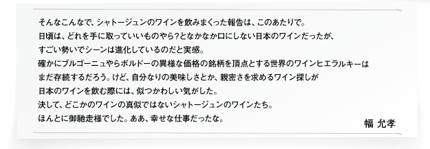 そんなこんなで、シャトージュンのワインを飲みまくった報告は、このあたりで。
日頃は、どれを手に取っていいものやら？となかなか口にしない日本のワインだったが、
すごい勢いでシーンは進化しているのだと実感。
確かにブルゴーニュやらボルドーの異様な価格の銘柄を頂点とする世界のワインヒエラルキーは
まだ存続するだろう。けど、自分なりの美味しさとか、親密さを求めるワイン探しが
日本のワインを飲む際には、似つかわしい気がした。
決して、どこかのワインの真似ではないシャトージュンのワインたち。
ほんとに御馳走様でした。ああ、幸せな仕事だったな。幅 允孝