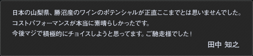 日本の山梨県、勝沼産のワインのポテンシャルが正直ここまでとは思いませんでした。コストパフォーマンスが本当に素晴らしかったです。今後マジで積極的にチョイスしようと思ってます。ご馳走様でした！田中 知之