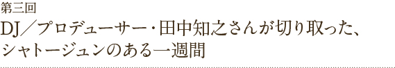 第三回DJ／プロデューサー・田中知之さんが切り取った、シャトージュンのある一週間