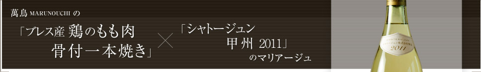 萬鳥 MARUNOUCHI の「ブレス産鶏のもも肉 骨付一本焼き」×「シャトージュン甲州2011」のマリアージュ